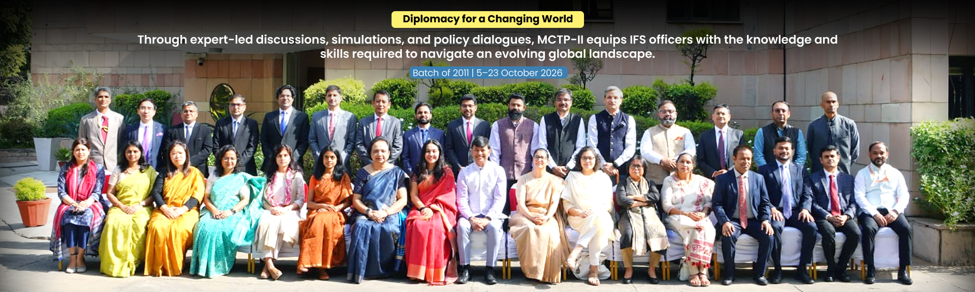 Diplomacy for a Changing World Through expert-led discussions, simulations, and policy dialogues, MCTP-II equips IFS officers with the knowledge and skills required to navigate an evolving global landscape. Batch of 2011 | 5–23 October 2026